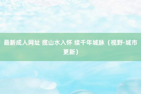 最新成人网址 揽山水入怀 续千年城脉（视野·城市更新）