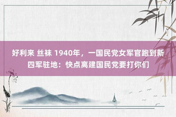 好利来 丝袜 1940年，一国民党女军官跑到新四军驻地：快点离建国民党要打你们