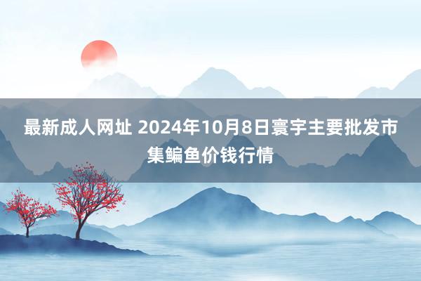 最新成人网址 2024年10月8日寰宇主要批发市集鳊鱼价钱行情