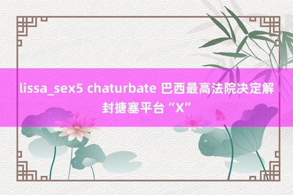 lissa_sex5 chaturbate 巴西最高法院决定解封搪塞平台“X”