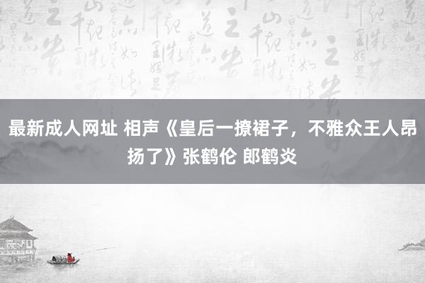 最新成人网址 相声《皇后一撩裙子，不雅众王人昂扬了》张鹤伦 郎鹤炎