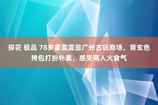 探花 极品 78岁霍震霆逛广州古玩商场，背玄色挎包打扮朴素，感受商人火食气