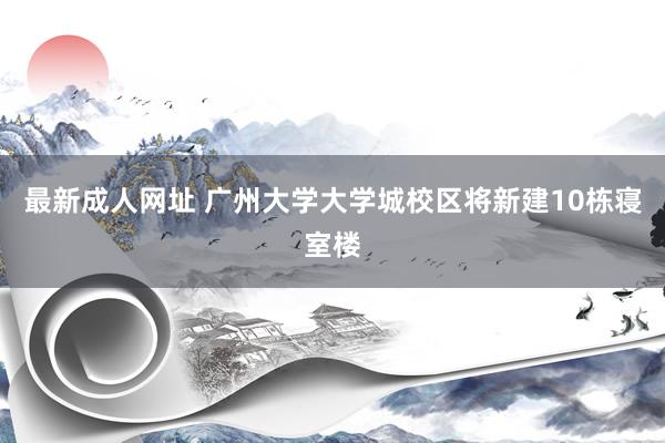 最新成人网址 广州大学大学城校区将新建10栋寝室楼