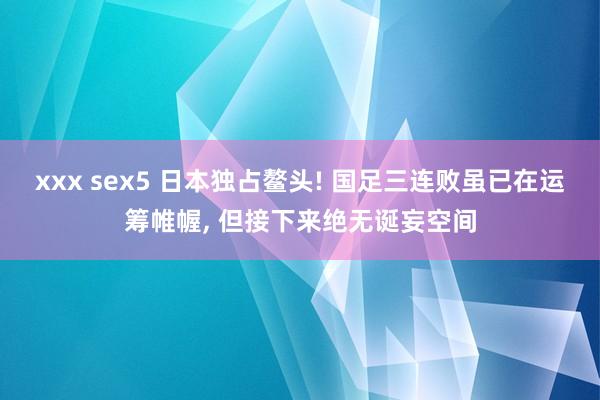 xxx sex5 日本独占鳌头! 国足三连败虽已在运筹帷幄， 但接下来绝无诞妄空间