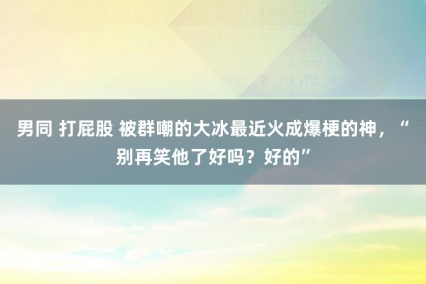 男同 打屁股 被群嘲的大冰最近火成爆梗的神，“别再笑他了好吗？好的”