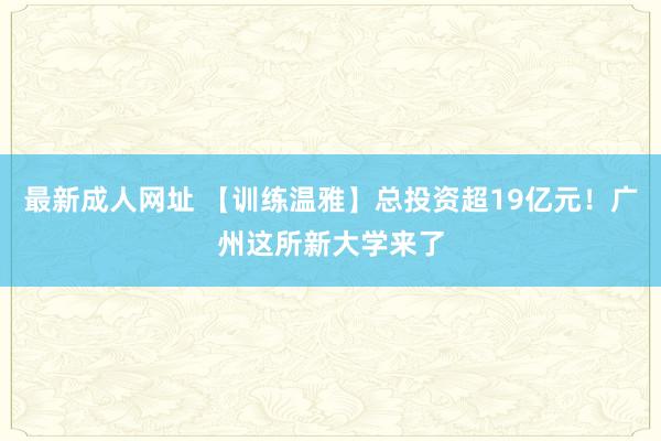 最新成人网址 【训练温雅】总投资超19亿元！广州这所新大学来了