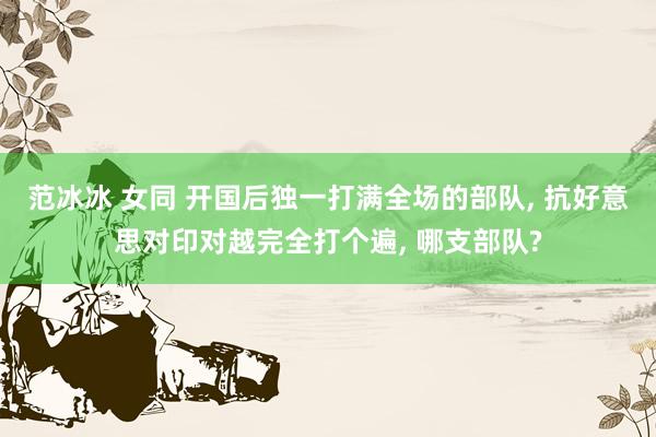 范冰冰 女同 开国后独一打满全场的部队， 抗好意思对印对越完全打个遍， 哪支部队?