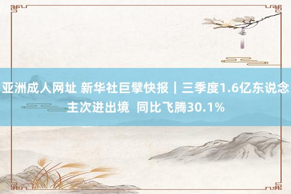 亚洲成人网址 新华社巨擘快报｜三季度1.6亿东说念主次进出境  同比飞腾30.1%