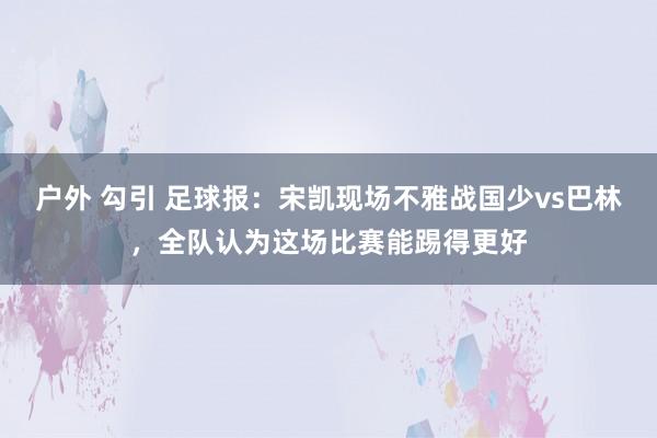 户外 勾引 足球报：宋凯现场不雅战国少vs巴林，全队认为这场比赛能踢得更好