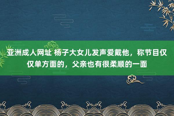 亚洲成人网址 杨子大女儿发声爱戴他，称节目仅仅单方面的，父亲也有很柔顺的一面