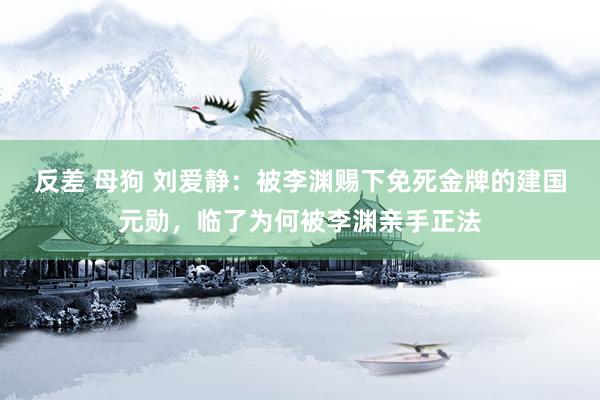 反差 母狗 刘爱静：被李渊赐下免死金牌的建国元勋，临了为何被李渊亲手正法