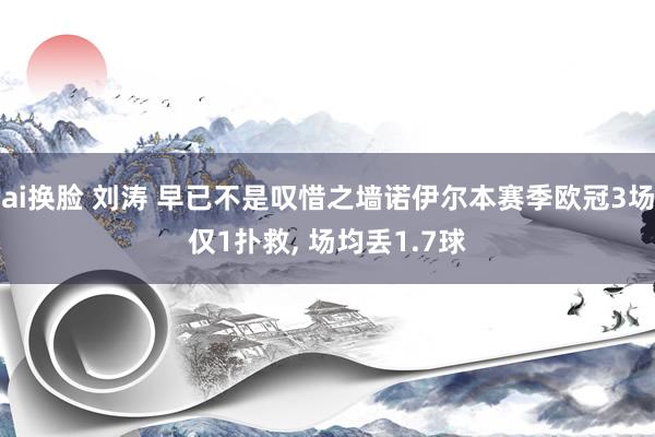 ai换脸 刘涛 早已不是叹惜之墙诺伊尔本赛季欧冠3场仅1扑救， 场均丢1.7球