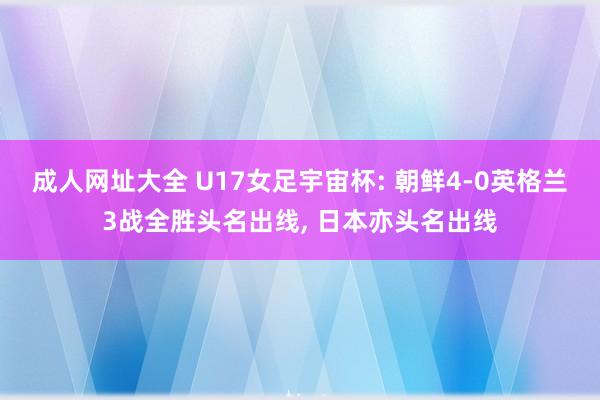 成人网址大全 U17女足宇宙杯: 朝鲜4-0英格兰3战全胜头名出线， 日本亦头名出线