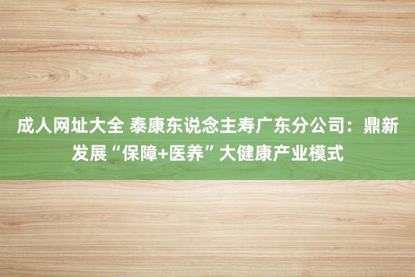 成人网址大全 泰康东说念主寿广东分公司：鼎新发展“保障+医养”大健康产业模式