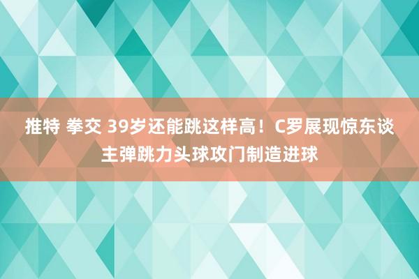 推特 拳交 39岁还能跳这样高！C罗展现惊东谈主弹跳力头球攻门制造进球