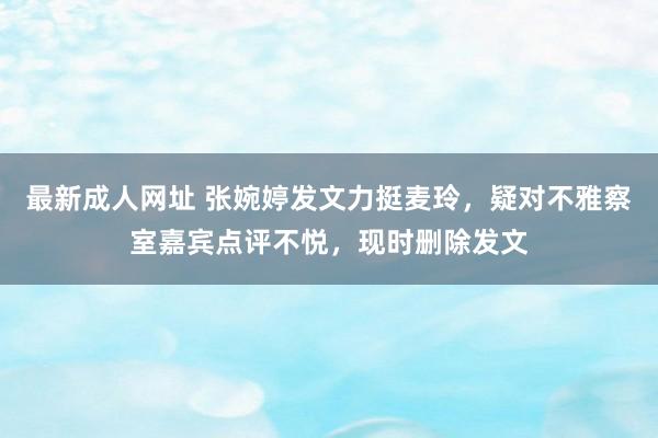 最新成人网址 张婉婷发文力挺麦玲，疑对不雅察室嘉宾点评不悦，现时删除发文