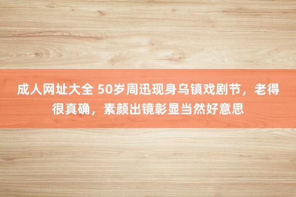 成人网址大全 50岁周迅现身乌镇戏剧节，老得很真确，素颜出镜彰显当然好意思