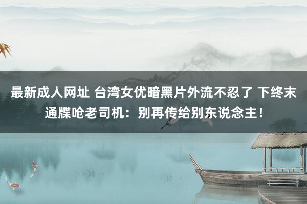 最新成人网址 台湾女优暗黑片外流不忍了 下终末通牒呛老司机：别再传给别东说念主！