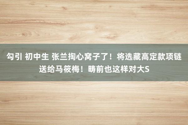 勾引 初中生 张兰掏心窝子了！将选藏高定款项链送给马筱梅！畴前也这样对大S