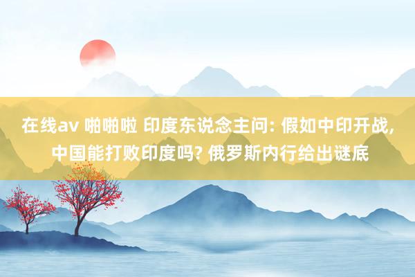 在线av 啪啪啦 印度东说念主问: 假如中印开战， 中国能打败印度吗? 俄罗斯内行给出谜底