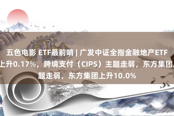 五色电影 ETF最前哨 | 广发中证全指金融地产ETF(159940)上升0.17%，跨境支付（CIPS）主题走弱，东方集团上升10.0%