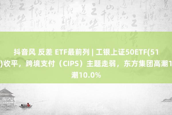 抖音风 反差 ETF最前列 | 工银上证50ETF(510850)收平，跨境支付（CIPS）主题走弱，东方集团高潮10.0%