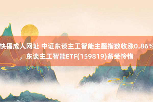 快播成人网址 中证东谈主工智能主题指数收涨0.86%，东谈主工智能ETF(159819)备受怜惜