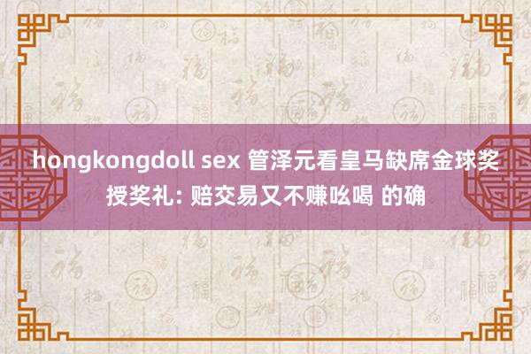 hongkongdoll sex 管泽元看皇马缺席金球奖授奖礼: 赔交易又不赚吆喝 的确