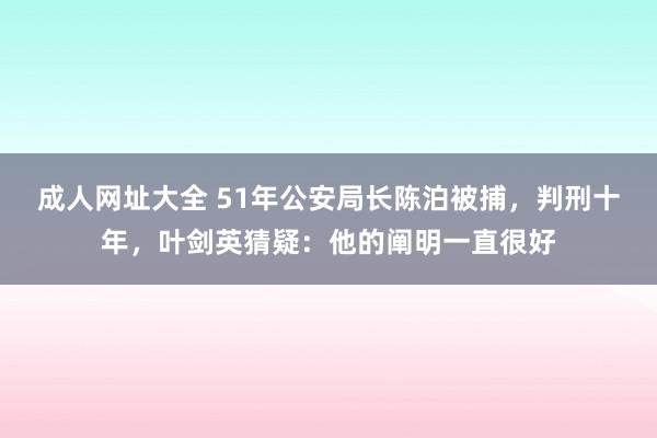 成人网址大全 51年公安局长陈泊被捕，判刑十年，叶剑英猜疑：他的阐明一直很好