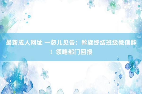 最新成人网址 一忽儿见告：斡旋终结班级微信群！领略部门回报