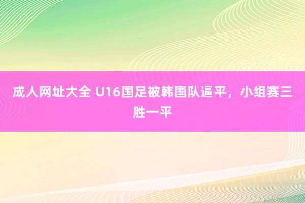 成人网址大全 U16国足被韩国队逼平，小组赛三胜一平