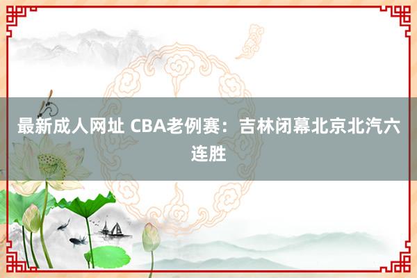 最新成人网址 CBA老例赛：吉林闭幕北京北汽六连胜