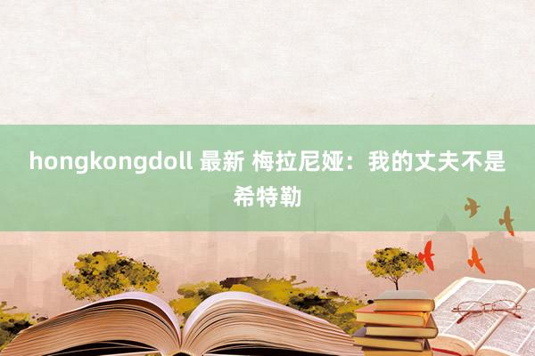 hongkongdoll 最新 梅拉尼娅：我的丈夫不是希特勒