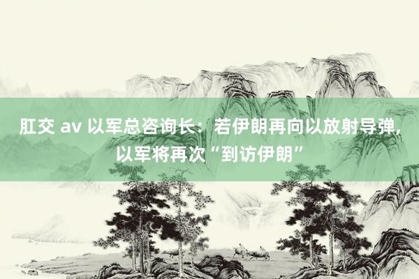 肛交 av 以军总咨询长：若伊朗再向以放射导弹，以军将再次“到访伊朗”