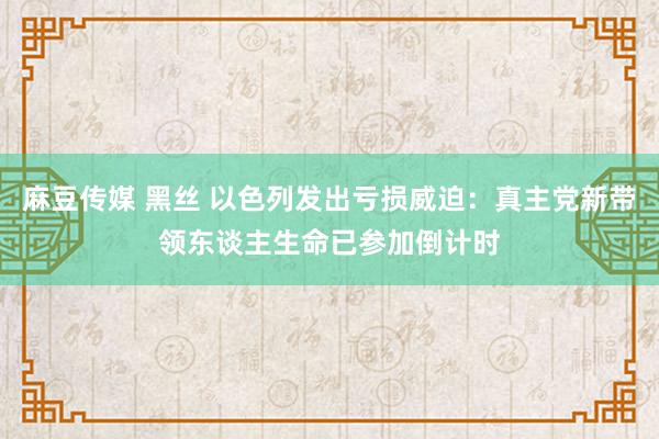 麻豆传媒 黑丝 以色列发出亏损威迫：真主党新带领东谈主生命已参加倒计时