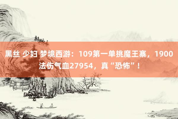 黑丝 少妇 梦境西游：109第一单挑魔王寨，1900法伤气血27954，真“恐怖”！