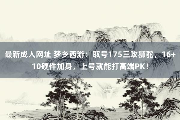 最新成人网址 梦乡西游：取号175三攻狮驼，16+10硬件加身，上号就能打高端PK！