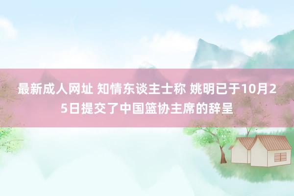 最新成人网址 知情东谈主士称 姚明已于10月25日提交了中国篮协主席的辞呈