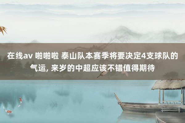 在线av 啪啪啦 泰山队本赛季将要决定4支球队的气运， 来岁的中超应该不错值得期待