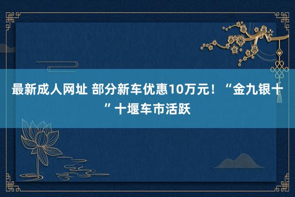 最新成人网址 部分新车优惠10万元！“金九银十”十堰车市活跃