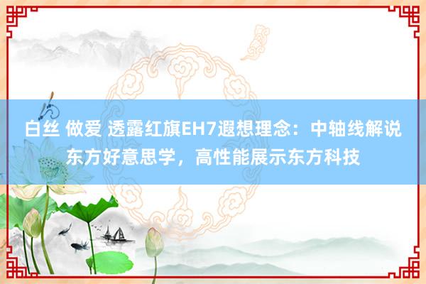 白丝 做爱 透露红旗EH7遐想理念：中轴线解说东方好意思学，高性能展示东方科技