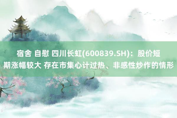 宿舍 自慰 四川长虹(600839.SH)：股价短期涨幅较大 存在市集心计过热、非感性炒作的情形