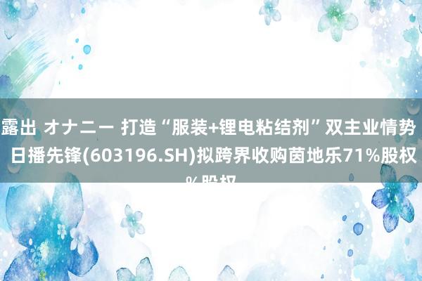 露出 オナニー 打造“服装+锂电粘结剂”双主业情势  日播先锋(603196.SH)拟跨界收购茵地乐71%股权