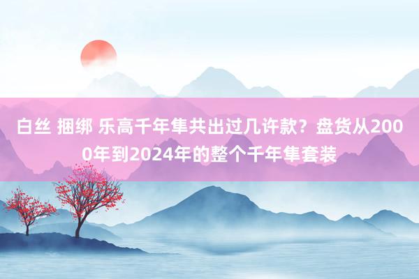 白丝 捆绑 乐高千年隼共出过几许款？盘货从2000年到2024年的整个千年隼套装