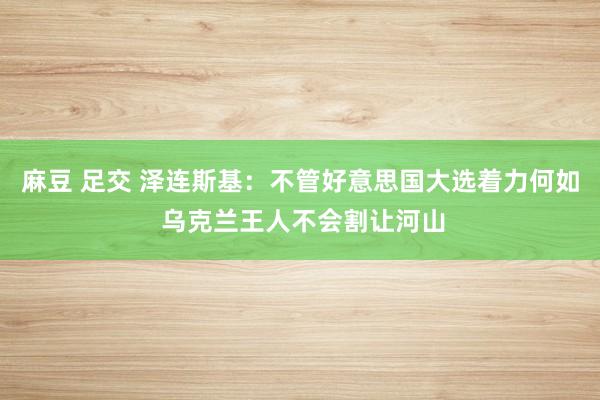 麻豆 足交 泽连斯基：不管好意思国大选着力何如 乌克兰王人不会割让河山