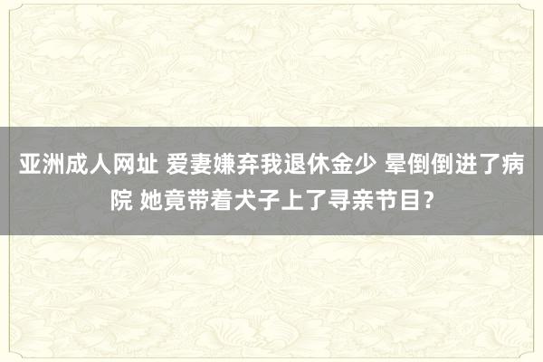 亚洲成人网址 爱妻嫌弃我退休金少 晕倒倒进了病院 她竟带着犬子上了寻亲节目？