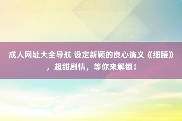 成人网址大全导航 设定新颖的良心演义《细腰》，超甜剧情，等你来解锁！