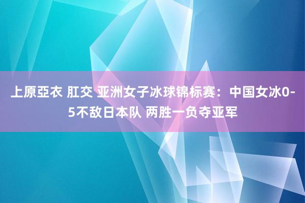 上原亞衣 肛交 亚洲女子冰球锦标赛：中国女冰0-5不敌日本队 两胜一负夺亚军