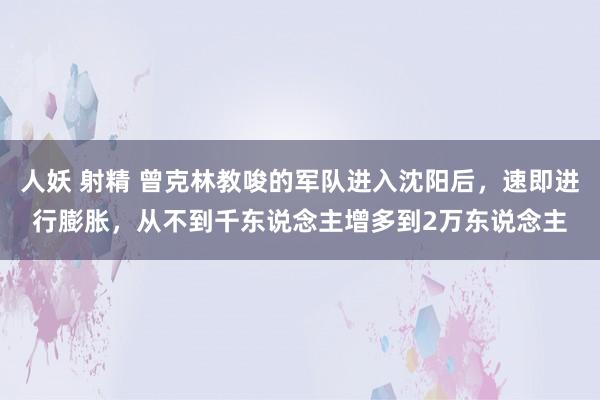 人妖 射精 曾克林教唆的军队进入沈阳后，速即进行膨胀，从不到千东说念主增多到2万东说念主