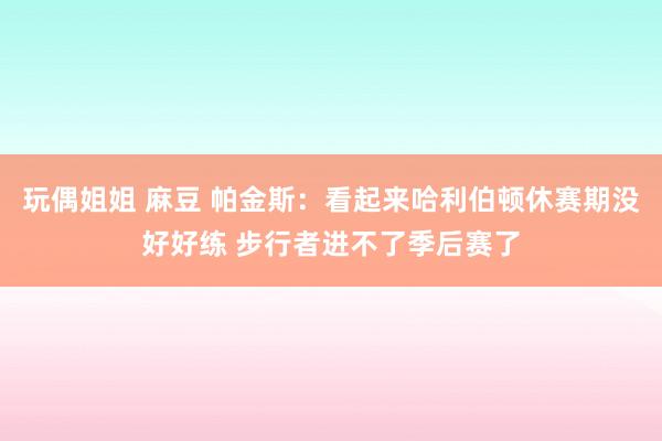 玩偶姐姐 麻豆 帕金斯：看起来哈利伯顿休赛期没好好练 步行者进不了季后赛了